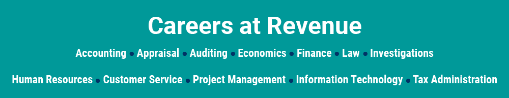 Careers at Revenue: Accounting, Appraisal, Auditing, Economics, Finance, Law, Investigations, Human Resources, Customer Service, Project Management, Information Technology, Tax Administration